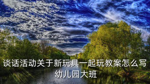 大班談話活動，談話活動關于新玩具一起玩教案怎么寫 幼兒園大班