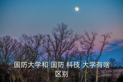 國防大學和國防科技大學的區別,國防科技大學和國防大學之別