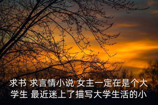 女大學生小說，求書 求言情小說 女主一定在是個大學生 最近迷上了描寫大學生活的小