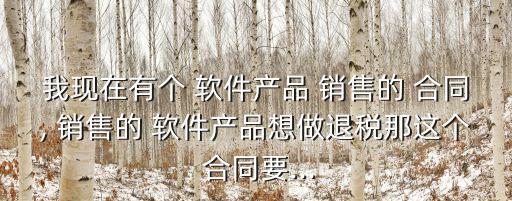 我現在有個 軟件產品 銷售的 合同, 銷售的 軟件產品想做退稅那這個 合同要...