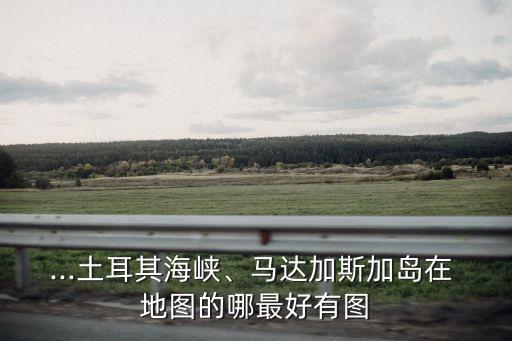 ...土耳其海峽、馬達加斯加島在 地圖的哪最好有圖