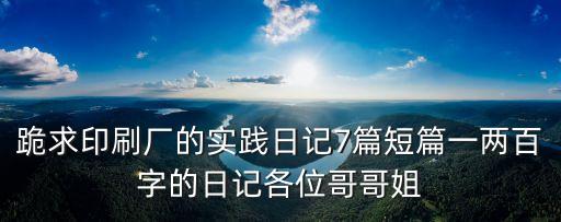 跪求印刷廠的實踐日記7篇短篇一兩百字的日記各位哥哥姐