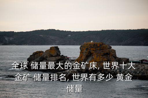 全球 儲量最大的金礦床, 世界十大金礦 儲量排名, 世界有多少 黃金 儲量