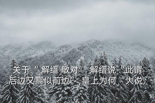 關于“ 解縉 敏對” 解縉說“此謂后邊又高似前邊”,皇上為何“大說...
