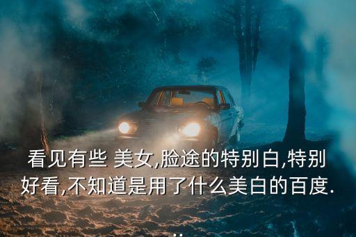 看見有些 美女,臉途的特別白,特別好看,不知道是用了什么美白的百度...