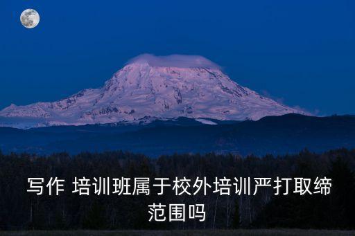 寫作 培訓班屬于校外培訓嚴打取締范圍嗎