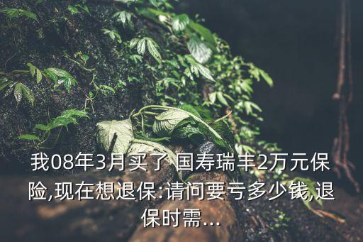 我08年3月買了 國壽瑞豐2萬元保險,現在想退保:請問要虧多少錢,退保時需...
