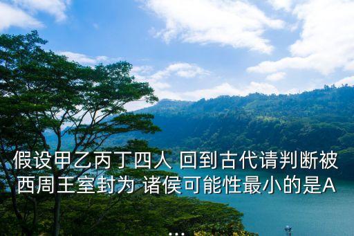 假設甲乙丙丁四人 回到古代請判斷被西周王室封為 諸侯可能性最小的是A...