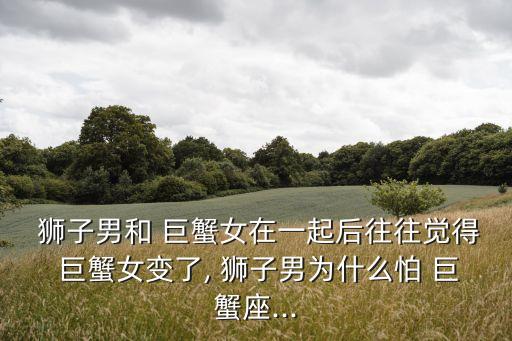  獅子男和 巨蟹女在一起后往往覺得 巨蟹女變了, 獅子男為什么怕 巨蟹座...