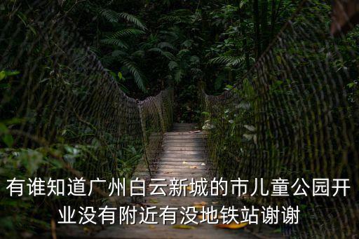 白云區兒童公園，有誰知道廣州白云新城的市兒童公園開業沒有附近有沒地鐵站謝謝