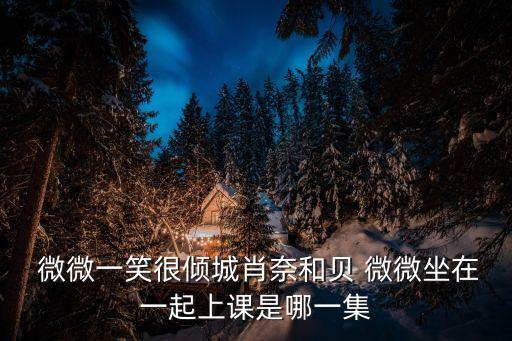  微微一笑很傾城肖奈和貝 微微坐在一起上課是哪一集