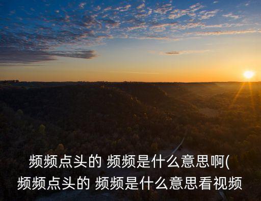  頻頻點頭的 頻頻是什么意思啊( 頻頻點頭的 頻頻是什么意思看視頻