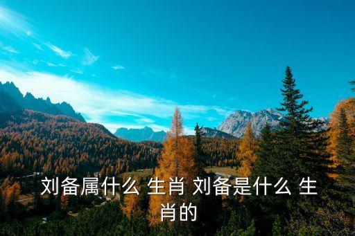  劉備屬什么 生肖 劉備是什么 生肖的