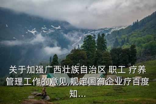 關(guān)于加強(qiáng)廣西壯族自治區(qū) 職工 療養(yǎng)管理工作的意見,規(guī)定國有企業(yè)療百度知...