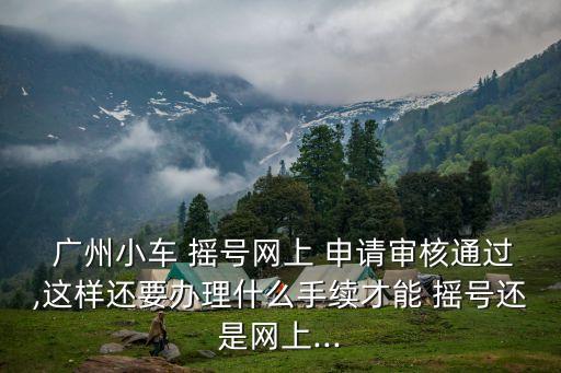  廣州小車 搖號網上 申請審核通過,這樣還要辦理什么手續才能 搖號還是網上...