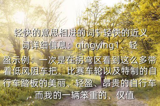  輕快的意思相進的詞$ 輕快的近義詞詳細信息：qingying1、輕盈示例：一次是在拐彎區看到這么多帶著低風阻車把、比賽車輪以及特制的自行車踏板的美麗、輕盈、昂貴的自行車，而我的一輛笨重的、僅值