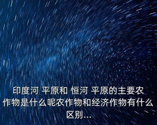印度河 平原和 恒河 平原的主要農作物是什么呢農作物和經(jīng)濟作物有什么區(qū)別...