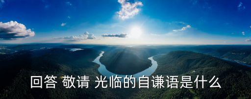 回答 敬請 光臨的自謙語是什么