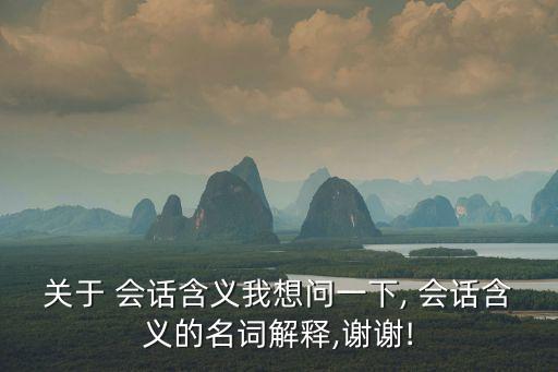關(guān)于 會(huì)話含義我想問一下, 會(huì)話含義的名詞解釋,謝謝!