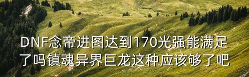dnf念帝吧，DNF念帝進圖達到170光強能滿足了嗎鎮魂異界巨龍這種應該夠了吧