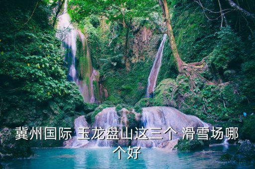 冀州國際 玉龍盤山這三個 滑雪場哪個好