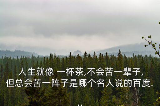  人生就像 一杯茶,不會(huì)苦一輩子,但總會(huì)苦一陣子是哪個(gè)名人說(shuō)的百度...