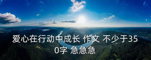 愛心在行動(dòng)中成長 作文 不少于350字 急急急