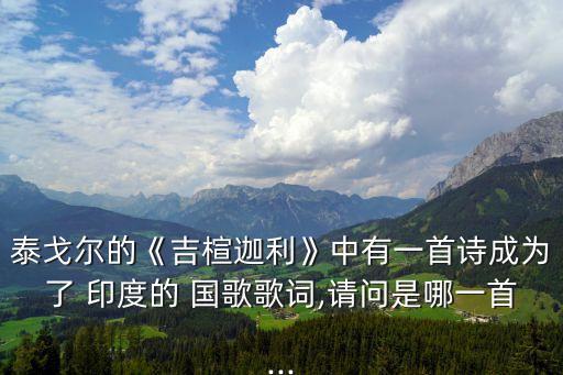 泰戈?duì)柕摹都稿壤分杏幸皇自?shī)成為了 印度的 國(guó)歌歌詞,請(qǐng)問是哪一首...