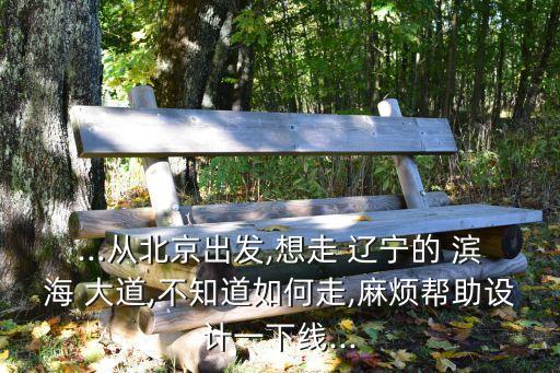 ...從北京出發(fā),想走 遼寧的 濱海 大道,不知道如何走,麻煩幫助設(shè)計一下線...