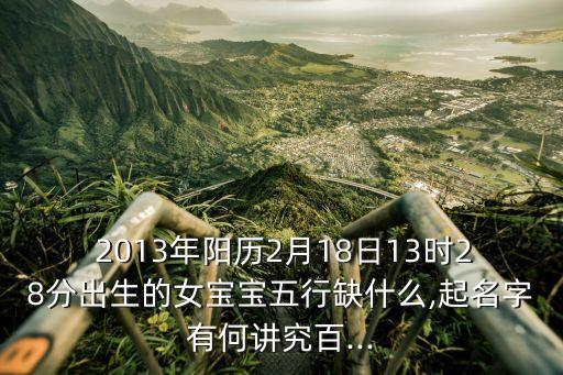  2013年陽歷2月18日13時28分出生的女寶寶五行缺什么,起名字有何講究百...