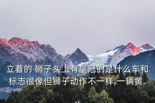 立著的 獅子頭上有皇冠的是什么車和標志很像但獅子動作不一樣,一輛黃...