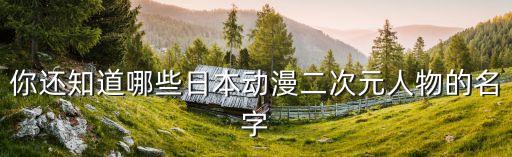 二次元動漫人物，你還知道哪些日本動漫二次元人物的名字