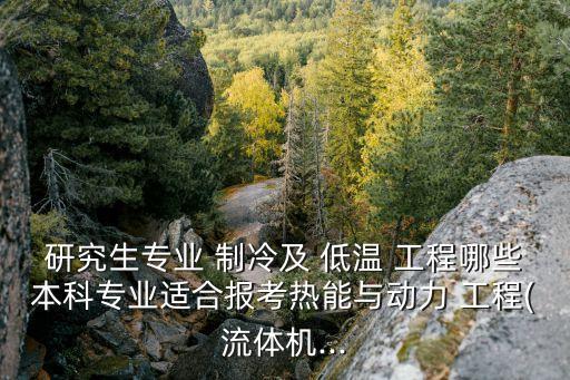研究生專業 制冷及 低溫 工程哪些本科專業適合報考熱能與動力 工程(流體機...