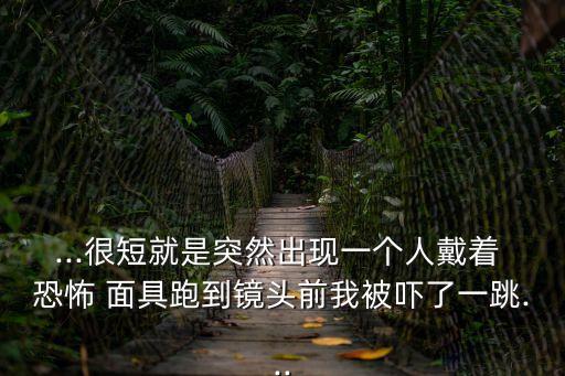 ...很短就是突然出現一個人戴著 恐怖 面具跑到鏡頭前我被嚇了一跳...