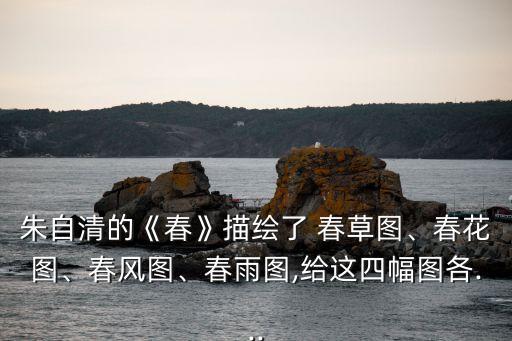 朱自清的《春》描繪了 春草圖、春花圖、春風圖、春雨圖,給這四幅圖各...