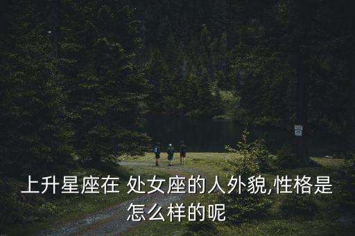 上升星座在 處女座的人外貌,性格是怎么樣的呢