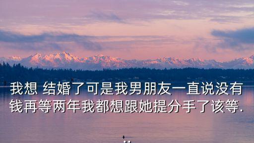 我想 結(jié)婚了可是我男朋友一直說沒有錢再等兩年我都想跟她提分手了該等...
