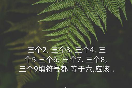  三個(gè)2, 三個(gè)3. 三個(gè)4. 三個(gè)5 三個(gè)6. 三個(gè)7. 三個(gè)8, 三個(gè)9填符號(hào)都 等于六,應(yīng)該...