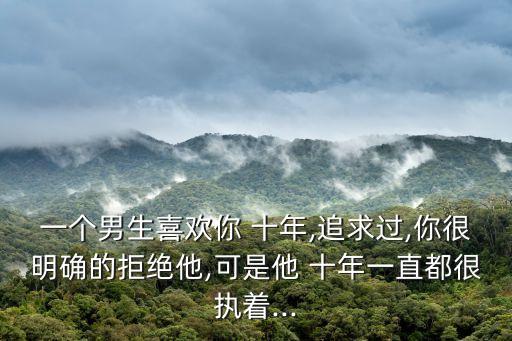 一個(gè)男生喜歡你 十年,追求過(guò),你很明確的拒絕他,可是他 十年一直都很執(zhí)著...
