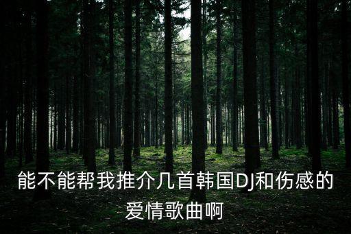 愛情dj，能不能幫我推介幾首韓國DJ和傷感的愛情歌曲啊