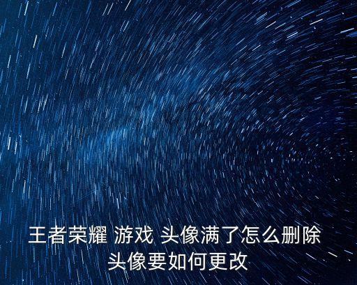 王者榮耀 游戲 頭像滿了怎么刪除 頭像要如何更改