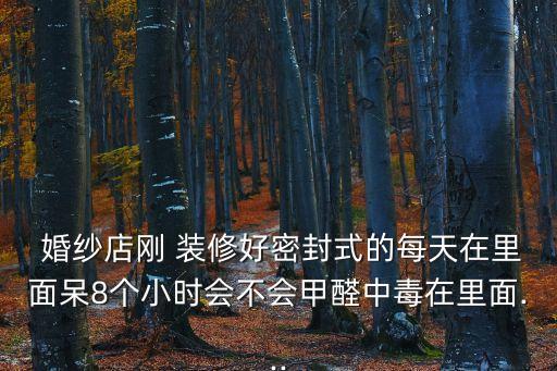  婚紗店剛 裝修好密封式的每天在里面呆8個小時會不會甲醛中毒在里面...