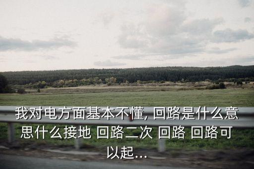 我對(duì)電方面基本不懂, 回路是什么意思什么接地 回路二次 回路 回路可以起...