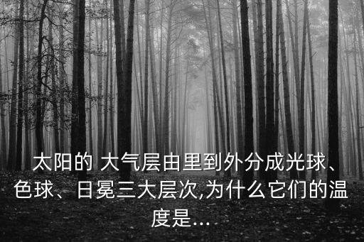  太陽的 大氣層由里到外分成光球、色球、日冕三大層次,為什么它們的溫度是...
