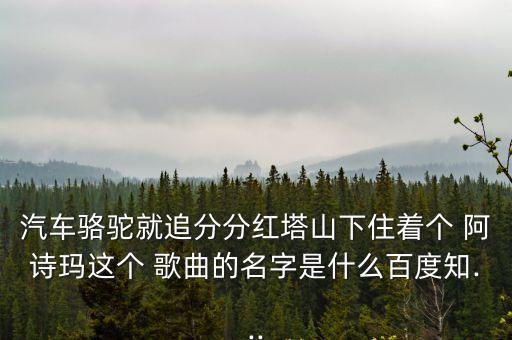 汽車(chē)駱駝就追分分紅塔山下住著個(gè) 阿詩(shī)瑪這個(gè) 歌曲的名字是什么百度知...