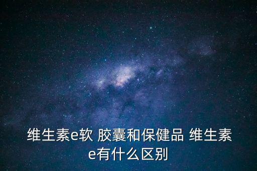  維生素e軟 膠囊和保健品 維生素e有什么區別