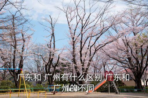  廣東和 廣州有什么區別 廣東和 廣州的不同