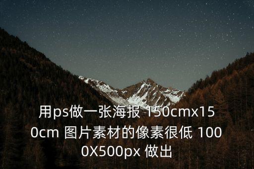用ps做一張海報 150cmx150cm 圖片素材的像素很低 1000X500px 做出