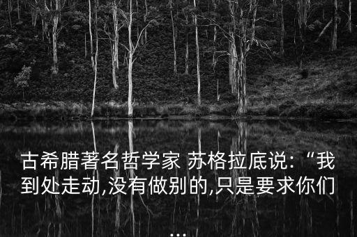 古希臘著名哲學家 蘇格拉底說:“我到處走動,沒有做別的,只是要求你們...