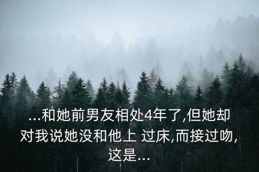 ...和她前男友相處4年了,但她卻對我說她沒和他上 過床,而接過吻,這是...